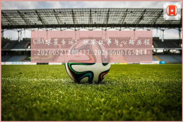 CBA球星专访：独家故事与心路历程_20260521200427_20260606165244