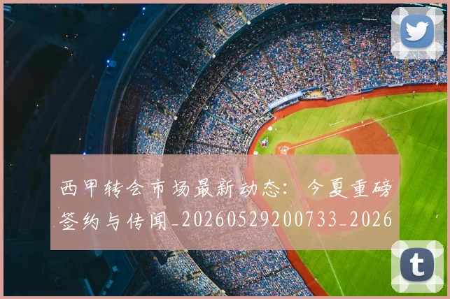 西甲转会市场最新动态：今夏重磅签约与传闻_20260529200733_20260610170242