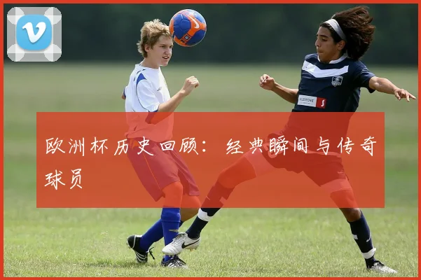 欧洲杯历史回顾：经典瞬间与传奇球员