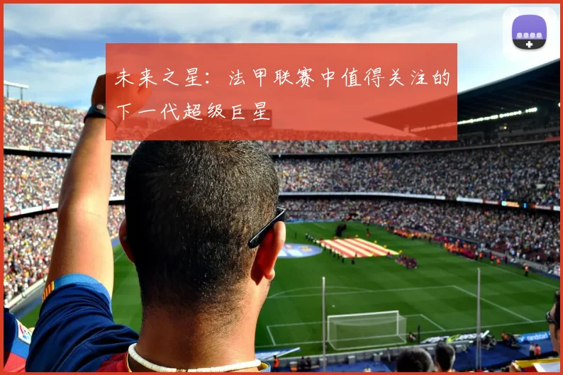 未来之星:法甲联赛中值得关注的下一代超级巨星
