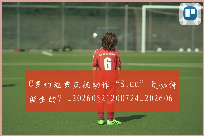 C罗的经典庆祝动作“Siuu”是如何诞生的？_20260521200724_20260606165431
